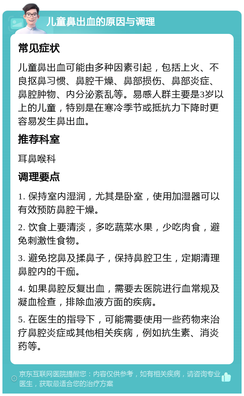 儿童鼻出血的原因与调理 常见症状 儿童鼻出血可能由多种因素引起，包括上火、不良抠鼻习惯、鼻腔干燥、鼻部损伤、鼻部炎症、鼻腔肿物、内分泌紊乱等。易感人群主要是3岁以上的儿童，特别是在寒冷季节或抵抗力下降时更容易发生鼻出血。 推荐科室 耳鼻喉科 调理要点 1. 保持室内湿润，尤其是卧室，使用加湿器可以有效预防鼻腔干燥。 2. 饮食上要清淡，多吃蔬菜水果，少吃肉食，避免刺激性食物。 3. 避免挖鼻及揉鼻子，保持鼻腔卫生，定期清理鼻腔内的干痂。 4. 如果鼻腔反复出血，需要去医院进行血常规及凝血检查，排除血液方面的疾病。 5. 在医生的指导下，可能需要使用一些药物来治疗鼻腔炎症或其他相关疾病，例如抗生素、消炎药等。