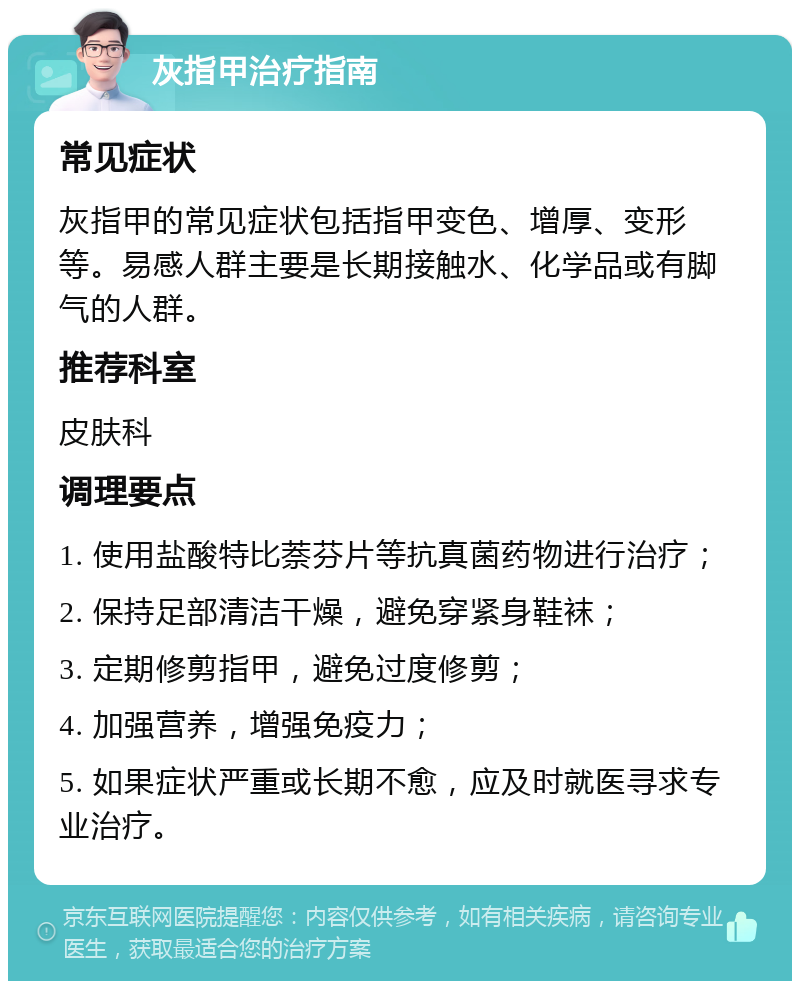 灰指甲治疗指南 常见症状 灰指甲的常见症状包括指甲变色、增厚、变形等。易感人群主要是长期接触水、化学品或有脚气的人群。 推荐科室 皮肤科 调理要点 1. 使用盐酸特比萘芬片等抗真菌药物进行治疗； 2. 保持足部清洁干燥，避免穿紧身鞋袜； 3. 定期修剪指甲，避免过度修剪； 4. 加强营养，增强免疫力； 5. 如果症状严重或长期不愈，应及时就医寻求专业治疗。