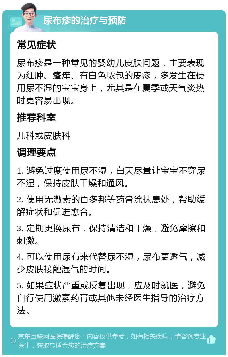 尿布疹的治疗与预防 常见症状 尿布疹是一种常见的婴幼儿皮肤问题，主要表现为红肿、瘙痒、有白色脓包的皮疹，多发生在使用尿不湿的宝宝身上，尤其是在夏季或天气炎热时更容易出现。 推荐科室 儿科或皮肤科 调理要点 1. 避免过度使用尿不湿，白天尽量让宝宝不穿尿不湿，保持皮肤干燥和通风。 2. 使用无激素的百多邦等药膏涂抹患处，帮助缓解症状和促进愈合。 3. 定期更换尿布，保持清洁和干燥，避免摩擦和刺激。 4. 可以使用尿布来代替尿不湿，尿布更透气，减少皮肤接触湿气的时间。 5. 如果症状严重或反复出现，应及时就医，避免自行使用激素药膏或其他未经医生指导的治疗方法。