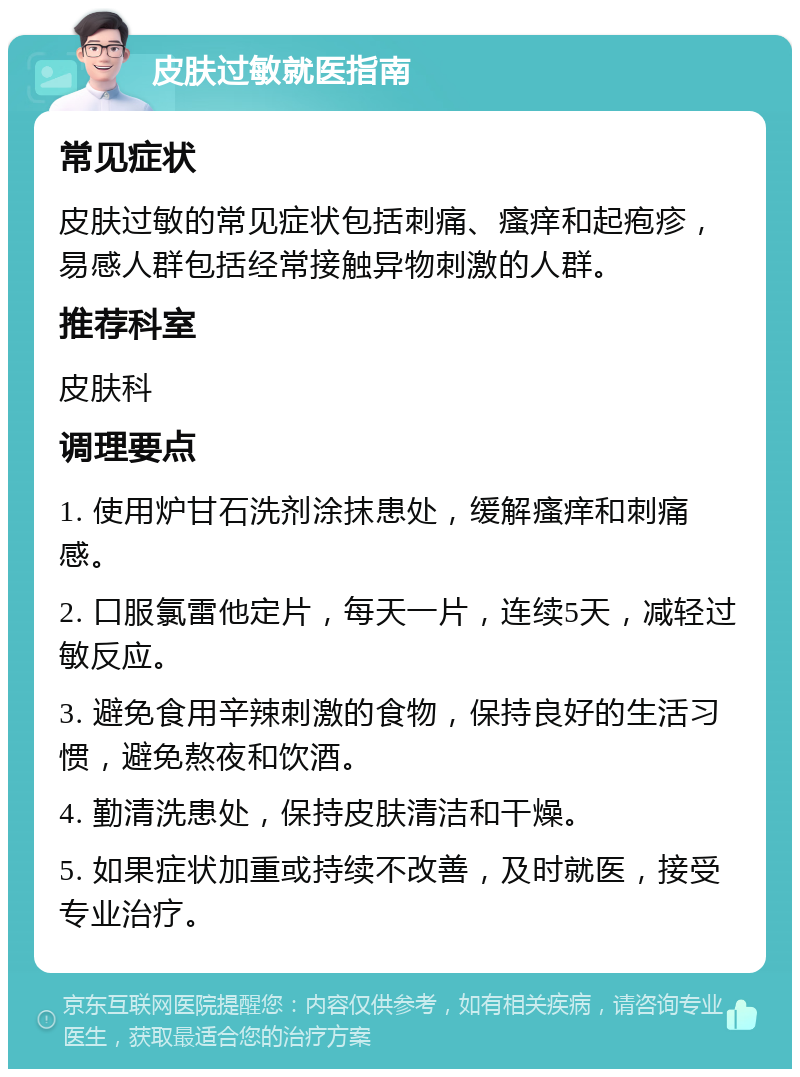 皮肤过敏就医指南 常见症状 皮肤过敏的常见症状包括刺痛、瘙痒和起疱疹，易感人群包括经常接触异物刺激的人群。 推荐科室 皮肤科 调理要点 1. 使用炉甘石洗剂涂抹患处，缓解瘙痒和刺痛感。 2. 口服氯雷他定片，每天一片，连续5天，减轻过敏反应。 3. 避免食用辛辣刺激的食物，保持良好的生活习惯，避免熬夜和饮酒。 4. 勤清洗患处，保持皮肤清洁和干燥。 5. 如果症状加重或持续不改善，及时就医，接受专业治疗。