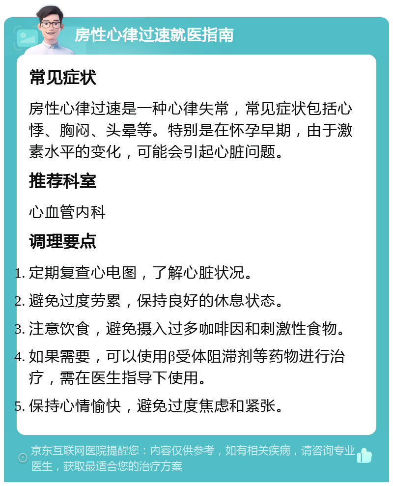 房性心律过速就医指南 常见症状 房性心律过速是一种心律失常，常见症状包括心悸、胸闷、头晕等。特别是在怀孕早期，由于激素水平的变化，可能会引起心脏问题。 推荐科室 心血管内科 调理要点 定期复查心电图，了解心脏状况。 避免过度劳累，保持良好的休息状态。 注意饮食，避免摄入过多咖啡因和刺激性食物。 如果需要，可以使用β受体阻滞剂等药物进行治疗，需在医生指导下使用。 保持心情愉快，避免过度焦虑和紧张。