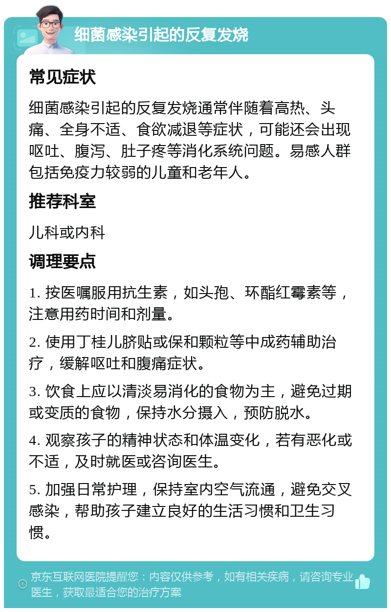 细菌感染引起的反复发烧 常见症状 细菌感染引起的反复发烧通常伴随着高热、头痛、全身不适、食欲减退等症状，可能还会出现呕吐、腹泻、肚子疼等消化系统问题。易感人群包括免疫力较弱的儿童和老年人。 推荐科室 儿科或内科 调理要点 1. 按医嘱服用抗生素，如头孢、环酯红霉素等，注意用药时间和剂量。 2. 使用丁桂儿脐贴或保和颗粒等中成药辅助治疗，缓解呕吐和腹痛症状。 3. 饮食上应以清淡易消化的食物为主，避免过期或变质的食物，保持水分摄入，预防脱水。 4. 观察孩子的精神状态和体温变化，若有恶化或不适，及时就医或咨询医生。 5. 加强日常护理，保持室内空气流通，避免交叉感染，帮助孩子建立良好的生活习惯和卫生习惯。