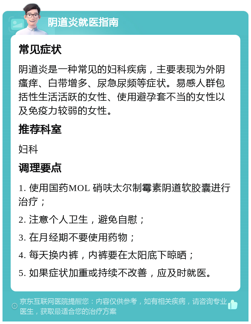 阴道炎就医指南 常见症状 阴道炎是一种常见的妇科疾病，主要表现为外阴瘙痒、白带增多、尿急尿频等症状。易感人群包括性生活活跃的女性、使用避孕套不当的女性以及免疫力较弱的女性。 推荐科室 妇科 调理要点 1. 使用国药MOL 硝呋太尔制霉素阴道软胶囊进行治疗； 2. 注意个人卫生，避免自慰； 3. 在月经期不要使用药物； 4. 每天换内裤，内裤要在太阳底下晾晒； 5. 如果症状加重或持续不改善，应及时就医。