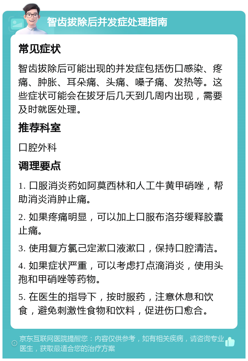 智齿拔除后并发症处理指南 常见症状 智齿拔除后可能出现的并发症包括伤口感染、疼痛、肿胀、耳朵痛、头痛、嗓子痛、发热等。这些症状可能会在拔牙后几天到几周内出现，需要及时就医处理。 推荐科室 口腔外科 调理要点 1. 口服消炎药如阿莫西林和人工牛黄甲硝唑，帮助消炎消肿止痛。 2. 如果疼痛明显，可以加上口服布洛芬缓释胶囊止痛。 3. 使用复方氯己定漱口液漱口，保持口腔清洁。 4. 如果症状严重，可以考虑打点滴消炎，使用头孢和甲硝唑等药物。 5. 在医生的指导下，按时服药，注意休息和饮食，避免刺激性食物和饮料，促进伤口愈合。