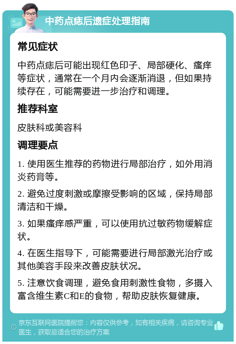 中药点痣后遗症处理指南 常见症状 中药点痣后可能出现红色印子、局部硬化、瘙痒等症状，通常在一个月内会逐渐消退，但如果持续存在，可能需要进一步治疗和调理。 推荐科室 皮肤科或美容科 调理要点 1. 使用医生推荐的药物进行局部治疗，如外用消炎药膏等。 2. 避免过度刺激或摩擦受影响的区域，保持局部清洁和干燥。 3. 如果瘙痒感严重，可以使用抗过敏药物缓解症状。 4. 在医生指导下，可能需要进行局部激光治疗或其他美容手段来改善皮肤状况。 5. 注意饮食调理，避免食用刺激性食物，多摄入富含维生素C和E的食物，帮助皮肤恢复健康。