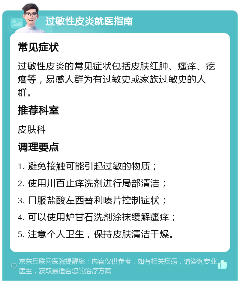 过敏性皮炎就医指南 常见症状 过敏性皮炎的常见症状包括皮肤红肿、瘙痒、疙瘩等，易感人群为有过敏史或家族过敏史的人群。 推荐科室 皮肤科 调理要点 1. 避免接触可能引起过敏的物质； 2. 使用川百止痒洗剂进行局部清洁； 3. 口服盐酸左西替利嗪片控制症状； 4. 可以使用炉甘石洗剂涂抹缓解瘙痒； 5. 注意个人卫生，保持皮肤清洁干燥。