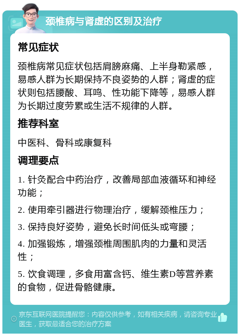 颈椎病与肾虚的区别及治疗 常见症状 颈椎病常见症状包括肩膀麻痛、上半身勒紧感，易感人群为长期保持不良姿势的人群；肾虚的症状则包括腰酸、耳鸣、性功能下降等，易感人群为长期过度劳累或生活不规律的人群。 推荐科室 中医科、骨科或康复科 调理要点 1. 针灸配合中药治疗，改善局部血液循环和神经功能； 2. 使用牵引器进行物理治疗，缓解颈椎压力； 3. 保持良好姿势，避免长时间低头或弯腰； 4. 加强锻炼，增强颈椎周围肌肉的力量和灵活性； 5. 饮食调理，多食用富含钙、维生素D等营养素的食物，促进骨骼健康。