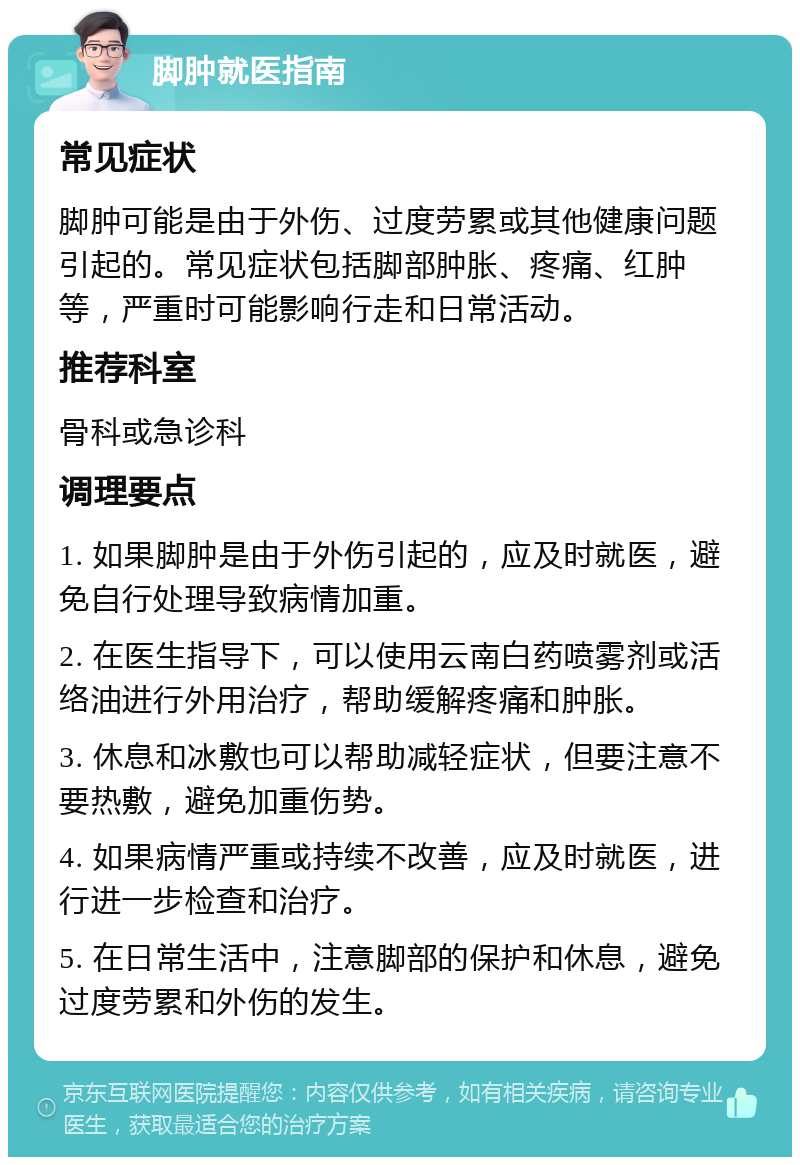 脚肿就医指南 常见症状 脚肿可能是由于外伤、过度劳累或其他健康问题引起的。常见症状包括脚部肿胀、疼痛、红肿等，严重时可能影响行走和日常活动。 推荐科室 骨科或急诊科 调理要点 1. 如果脚肿是由于外伤引起的，应及时就医，避免自行处理导致病情加重。 2. 在医生指导下，可以使用云南白药喷雾剂或活络油进行外用治疗，帮助缓解疼痛和肿胀。 3. 休息和冰敷也可以帮助减轻症状，但要注意不要热敷，避免加重伤势。 4. 如果病情严重或持续不改善，应及时就医，进行进一步检查和治疗。 5. 在日常生活中，注意脚部的保护和休息，避免过度劳累和外伤的发生。