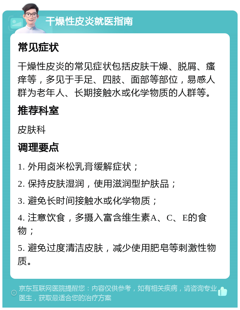 干燥性皮炎就医指南 常见症状 干燥性皮炎的常见症状包括皮肤干燥、脱屑、瘙痒等，多见于手足、四肢、面部等部位，易感人群为老年人、长期接触水或化学物质的人群等。 推荐科室 皮肤科 调理要点 1. 外用卤米松乳膏缓解症状； 2. 保持皮肤湿润，使用滋润型护肤品； 3. 避免长时间接触水或化学物质； 4. 注意饮食，多摄入富含维生素A、C、E的食物； 5. 避免过度清洁皮肤，减少使用肥皂等刺激性物质。