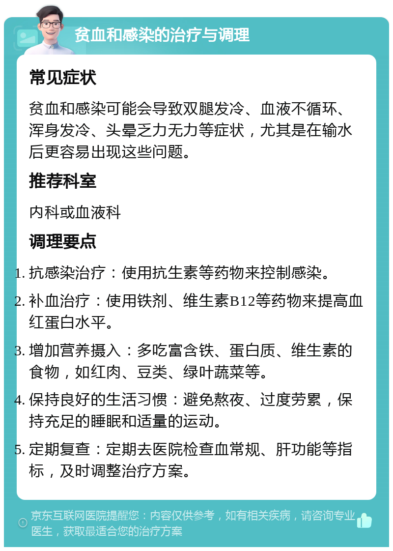 贫血和感染的治疗与调理 常见症状 贫血和感染可能会导致双腿发冷、血液不循环、浑身发冷、头晕乏力无力等症状，尤其是在输水后更容易出现这些问题。 推荐科室 内科或血液科 调理要点 抗感染治疗：使用抗生素等药物来控制感染。 补血治疗：使用铁剂、维生素B12等药物来提高血红蛋白水平。 增加营养摄入：多吃富含铁、蛋白质、维生素的食物，如红肉、豆类、绿叶蔬菜等。 保持良好的生活习惯：避免熬夜、过度劳累，保持充足的睡眠和适量的运动。 定期复查：定期去医院检查血常规、肝功能等指标，及时调整治疗方案。