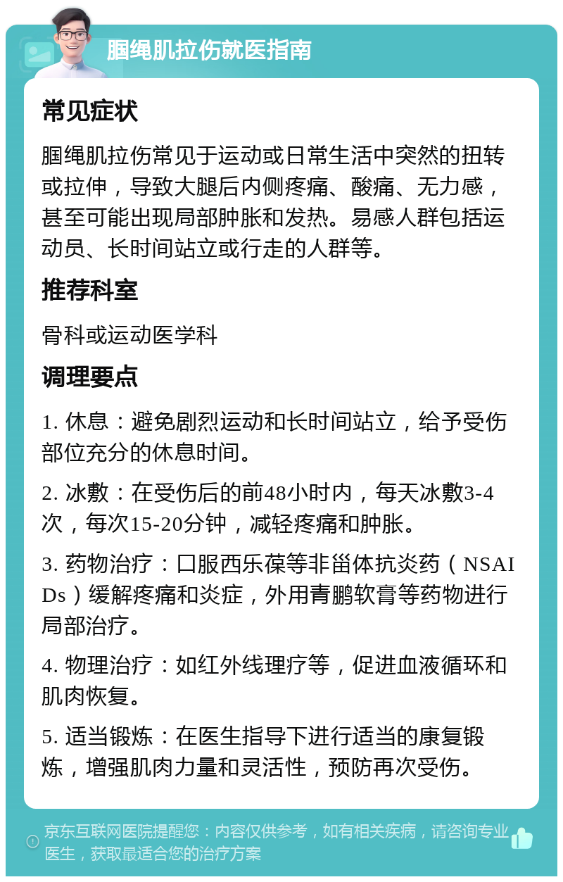 腘绳肌拉伤就医指南 常见症状 腘绳肌拉伤常见于运动或日常生活中突然的扭转或拉伸，导致大腿后内侧疼痛、酸痛、无力感，甚至可能出现局部肿胀和发热。易感人群包括运动员、长时间站立或行走的人群等。 推荐科室 骨科或运动医学科 调理要点 1. 休息：避免剧烈运动和长时间站立，给予受伤部位充分的休息时间。 2. 冰敷：在受伤后的前48小时内，每天冰敷3-4次，每次15-20分钟，减轻疼痛和肿胀。 3. 药物治疗：口服西乐葆等非甾体抗炎药（NSAIDs）缓解疼痛和炎症，外用青鹏软膏等药物进行局部治疗。 4. 物理治疗：如红外线理疗等，促进血液循环和肌肉恢复。 5. 适当锻炼：在医生指导下进行适当的康复锻炼，增强肌肉力量和灵活性，预防再次受伤。