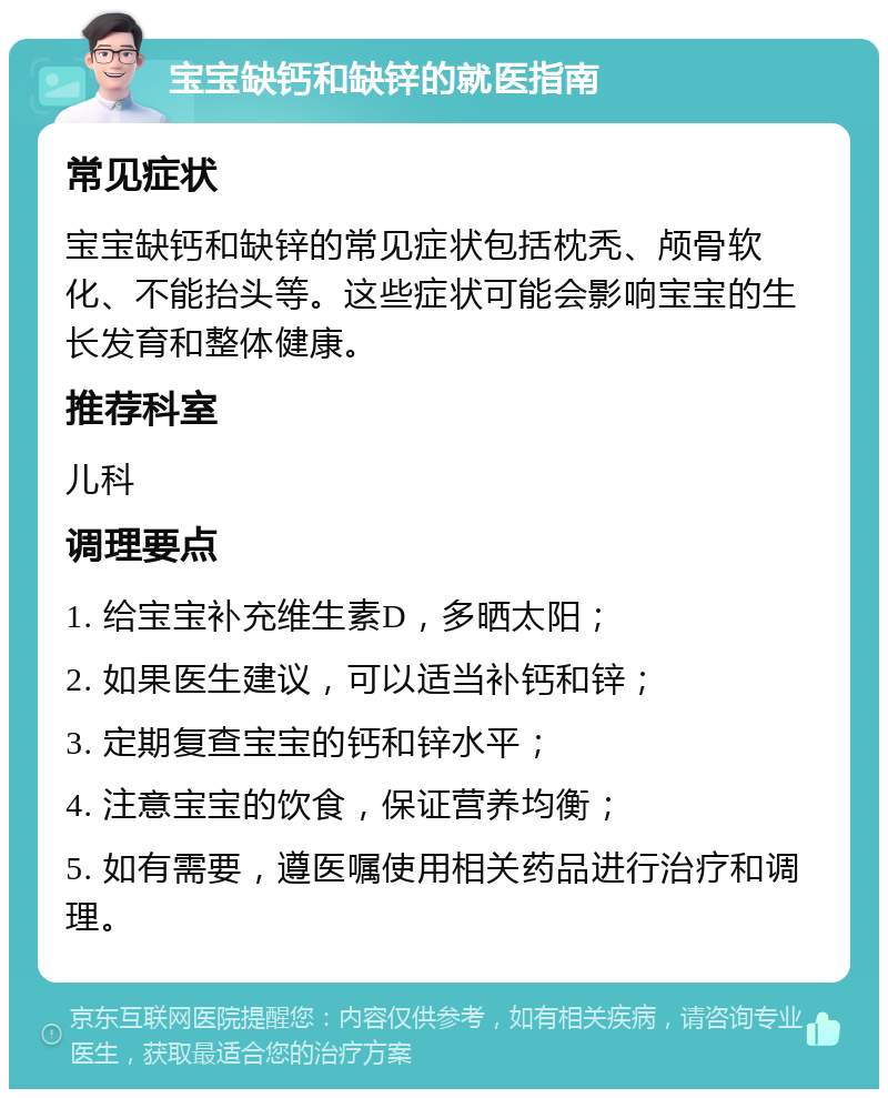 宝宝缺钙和缺锌的就医指南 常见症状 宝宝缺钙和缺锌的常见症状包括枕秃、颅骨软化、不能抬头等。这些症状可能会影响宝宝的生长发育和整体健康。 推荐科室 儿科 调理要点 1. 给宝宝补充维生素D，多晒太阳； 2. 如果医生建议，可以适当补钙和锌； 3. 定期复查宝宝的钙和锌水平； 4. 注意宝宝的饮食，保证营养均衡； 5. 如有需要，遵医嘱使用相关药品进行治疗和调理。