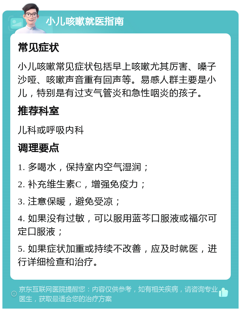 小儿咳嗽就医指南 常见症状 小儿咳嗽常见症状包括早上咳嗽尤其厉害、嗓子沙哑、咳嗽声音重有回声等。易感人群主要是小儿，特别是有过支气管炎和急性咽炎的孩子。 推荐科室 儿科或呼吸内科 调理要点 1. 多喝水，保持室内空气湿润； 2. 补充维生素C，增强免疫力； 3. 注意保暖，避免受凉； 4. 如果没有过敏，可以服用蓝芩口服液或福尔可定口服液； 5. 如果症状加重或持续不改善，应及时就医，进行详细检查和治疗。