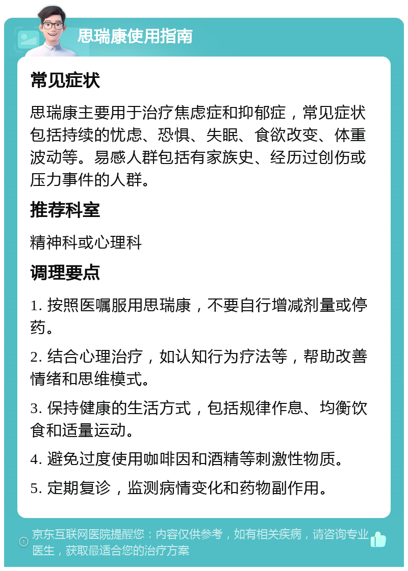 思瑞康使用指南 常见症状 思瑞康主要用于治疗焦虑症和抑郁症，常见症状包括持续的忧虑、恐惧、失眠、食欲改变、体重波动等。易感人群包括有家族史、经历过创伤或压力事件的人群。 推荐科室 精神科或心理科 调理要点 1. 按照医嘱服用思瑞康，不要自行增减剂量或停药。 2. 结合心理治疗，如认知行为疗法等，帮助改善情绪和思维模式。 3. 保持健康的生活方式，包括规律作息、均衡饮食和适量运动。 4. 避免过度使用咖啡因和酒精等刺激性物质。 5. 定期复诊，监测病情变化和药物副作用。