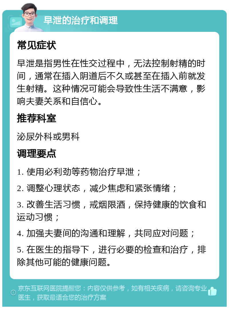 早泄的治疗和调理 常见症状 早泄是指男性在性交过程中，无法控制射精的时间，通常在插入阴道后不久或甚至在插入前就发生射精。这种情况可能会导致性生活不满意，影响夫妻关系和自信心。 推荐科室 泌尿外科或男科 调理要点 1. 使用必利劲等药物治疗早泄； 2. 调整心理状态，减少焦虑和紧张情绪； 3. 改善生活习惯，戒烟限酒，保持健康的饮食和运动习惯； 4. 加强夫妻间的沟通和理解，共同应对问题； 5. 在医生的指导下，进行必要的检查和治疗，排除其他可能的健康问题。