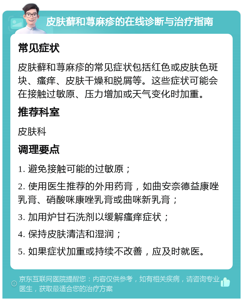 皮肤藓和荨麻疹的在线诊断与治疗指南 常见症状 皮肤藓和荨麻疹的常见症状包括红色或皮肤色斑块、瘙痒、皮肤干燥和脱屑等。这些症状可能会在接触过敏原、压力增加或天气变化时加重。 推荐科室 皮肤科 调理要点 1. 避免接触可能的过敏原； 2. 使用医生推荐的外用药膏，如曲安奈德益康唑乳膏、硝酸咪康唑乳膏或曲咪新乳膏； 3. 加用炉甘石洗剂以缓解瘙痒症状； 4. 保持皮肤清洁和湿润； 5. 如果症状加重或持续不改善，应及时就医。