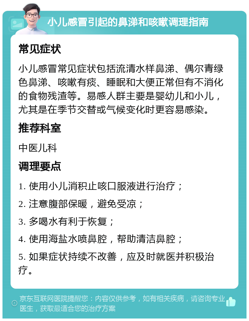 小儿感冒引起的鼻涕和咳嗽调理指南 常见症状 小儿感冒常见症状包括流清水样鼻涕、偶尔青绿色鼻涕、咳嗽有痰、睡眠和大便正常但有不消化的食物残渣等。易感人群主要是婴幼儿和小儿，尤其是在季节交替或气候变化时更容易感染。 推荐科室 中医儿科 调理要点 1. 使用小儿消积止咳口服液进行治疗； 2. 注意腹部保暖，避免受凉； 3. 多喝水有利于恢复； 4. 使用海盐水喷鼻腔，帮助清洁鼻腔； 5. 如果症状持续不改善，应及时就医并积极治疗。