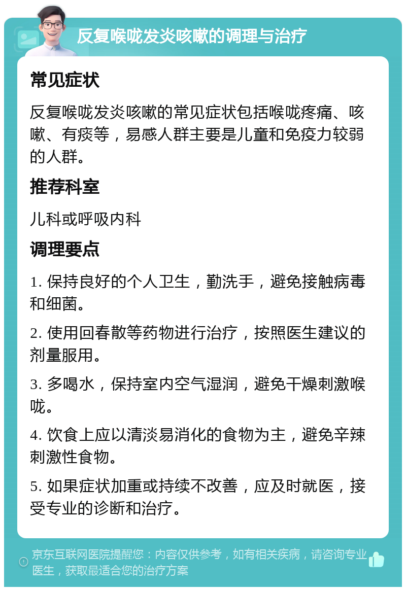 反复喉咙发炎咳嗽的调理与治疗 常见症状 反复喉咙发炎咳嗽的常见症状包括喉咙疼痛、咳嗽、有痰等，易感人群主要是儿童和免疫力较弱的人群。 推荐科室 儿科或呼吸内科 调理要点 1. 保持良好的个人卫生，勤洗手，避免接触病毒和细菌。 2. 使用回春散等药物进行治疗，按照医生建议的剂量服用。 3. 多喝水，保持室内空气湿润，避免干燥刺激喉咙。 4. 饮食上应以清淡易消化的食物为主，避免辛辣刺激性食物。 5. 如果症状加重或持续不改善，应及时就医，接受专业的诊断和治疗。