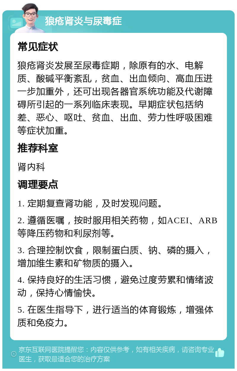 狼疮肾炎与尿毒症 常见症状 狼疮肾炎发展至尿毒症期，除原有的水、电解质、酸碱平衡紊乱，贫血、出血倾向、高血压进一步加重外，还可出现各器官系统功能及代谢障碍所引起的一系列临床表现。早期症状包括纳差、恶心、呕吐、贫血、出血、劳力性呼吸困难等症状加重。 推荐科室 肾内科 调理要点 1. 定期复查肾功能，及时发现问题。 2. 遵循医嘱，按时服用相关药物，如ACEI、ARB等降压药物和利尿剂等。 3. 合理控制饮食，限制蛋白质、钠、磷的摄入，增加维生素和矿物质的摄入。 4. 保持良好的生活习惯，避免过度劳累和情绪波动，保持心情愉快。 5. 在医生指导下，进行适当的体育锻炼，增强体质和免疫力。