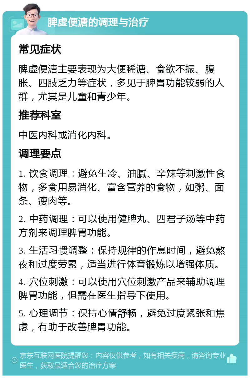 脾虚便溏的调理与治疗 常见症状 脾虚便溏主要表现为大便稀溏、食欲不振、腹胀、四肢乏力等症状，多见于脾胃功能较弱的人群，尤其是儿童和青少年。 推荐科室 中医内科或消化内科。 调理要点 1. 饮食调理：避免生冷、油腻、辛辣等刺激性食物，多食用易消化、富含营养的食物，如粥、面条、瘦肉等。 2. 中药调理：可以使用健脾丸、四君子汤等中药方剂来调理脾胃功能。 3. 生活习惯调整：保持规律的作息时间，避免熬夜和过度劳累，适当进行体育锻炼以增强体质。 4. 穴位刺激：可以使用穴位刺激产品来辅助调理脾胃功能，但需在医生指导下使用。 5. 心理调节：保持心情舒畅，避免过度紧张和焦虑，有助于改善脾胃功能。