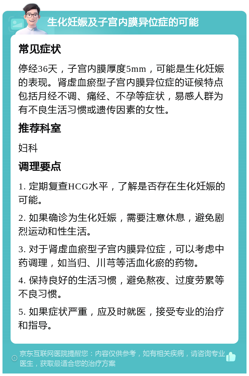 生化妊娠及子宫内膜异位症的可能 常见症状 停经36天，子宫内膜厚度5mm，可能是生化妊娠的表现。肾虚血瘀型子宫内膜异位症的证候特点包括月经不调、痛经、不孕等症状，易感人群为有不良生活习惯或遗传因素的女性。 推荐科室 妇科 调理要点 1. 定期复查HCG水平，了解是否存在生化妊娠的可能。 2. 如果确诊为生化妊娠，需要注意休息，避免剧烈运动和性生活。 3. 对于肾虚血瘀型子宫内膜异位症，可以考虑中药调理，如当归、川芎等活血化瘀的药物。 4. 保持良好的生活习惯，避免熬夜、过度劳累等不良习惯。 5. 如果症状严重，应及时就医，接受专业的治疗和指导。