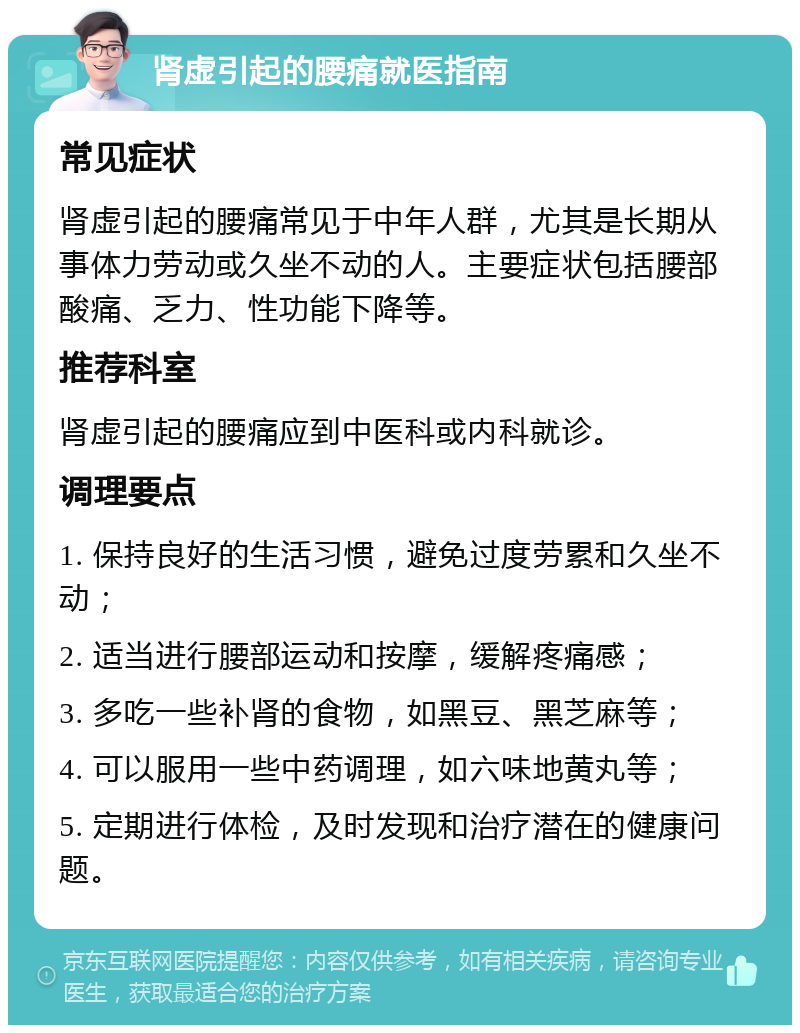 肾虚引起的腰痛就医指南 常见症状 肾虚引起的腰痛常见于中年人群，尤其是长期从事体力劳动或久坐不动的人。主要症状包括腰部酸痛、乏力、性功能下降等。 推荐科室 肾虚引起的腰痛应到中医科或内科就诊。 调理要点 1. 保持良好的生活习惯，避免过度劳累和久坐不动； 2. 适当进行腰部运动和按摩，缓解疼痛感； 3. 多吃一些补肾的食物，如黑豆、黑芝麻等； 4. 可以服用一些中药调理，如六味地黄丸等； 5. 定期进行体检，及时发现和治疗潜在的健康问题。