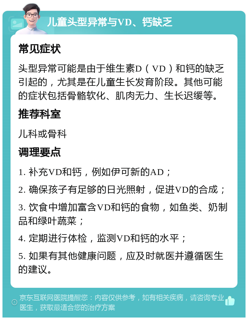 儿童头型异常与VD、钙缺乏 常见症状 头型异常可能是由于维生素D（VD）和钙的缺乏引起的，尤其是在儿童生长发育阶段。其他可能的症状包括骨骼软化、肌肉无力、生长迟缓等。 推荐科室 儿科或骨科 调理要点 1. 补充VD和钙，例如伊可新的AD； 2. 确保孩子有足够的日光照射，促进VD的合成； 3. 饮食中增加富含VD和钙的食物，如鱼类、奶制品和绿叶蔬菜； 4. 定期进行体检，监测VD和钙的水平； 5. 如果有其他健康问题，应及时就医并遵循医生的建议。