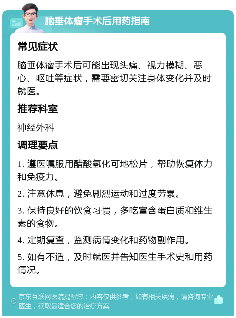 脑垂体瘤手术后用药指南 常见症状 脑垂体瘤手术后可能出现头痛、视力模糊、恶心、呕吐等症状，需要密切关注身体变化并及时就医。 推荐科室 神经外科 调理要点 1. 遵医嘱服用醋酸氢化可地松片，帮助恢复体力和免疫力。 2. 注意休息，避免剧烈运动和过度劳累。 3. 保持良好的饮食习惯，多吃富含蛋白质和维生素的食物。 4. 定期复查，监测病情变化和药物副作用。 5. 如有不适，及时就医并告知医生手术史和用药情况。