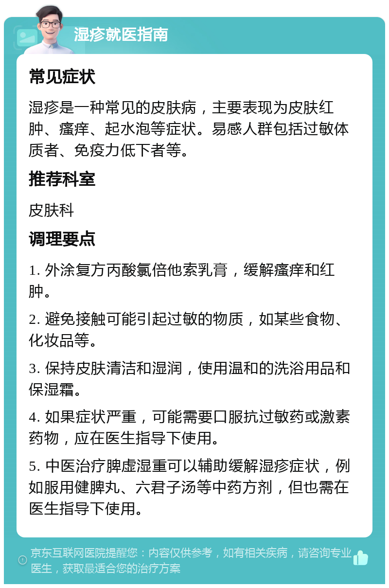 湿疹就医指南 常见症状 湿疹是一种常见的皮肤病，主要表现为皮肤红肿、瘙痒、起水泡等症状。易感人群包括过敏体质者、免疫力低下者等。 推荐科室 皮肤科 调理要点 1. 外涂复方丙酸氯倍他索乳膏，缓解瘙痒和红肿。 2. 避免接触可能引起过敏的物质，如某些食物、化妆品等。 3. 保持皮肤清洁和湿润，使用温和的洗浴用品和保湿霜。 4. 如果症状严重，可能需要口服抗过敏药或激素药物，应在医生指导下使用。 5. 中医治疗脾虚湿重可以辅助缓解湿疹症状，例如服用健脾丸、六君子汤等中药方剂，但也需在医生指导下使用。