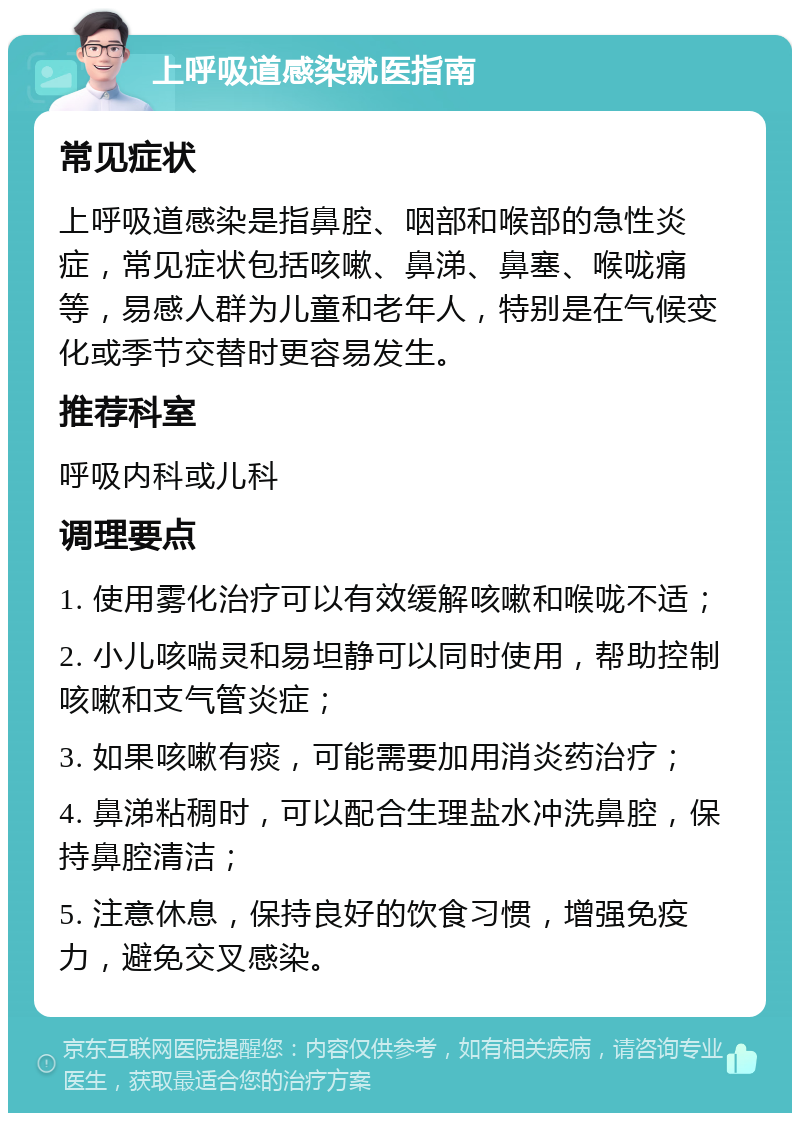 上呼吸道感染就医指南 常见症状 上呼吸道感染是指鼻腔、咽部和喉部的急性炎症，常见症状包括咳嗽、鼻涕、鼻塞、喉咙痛等，易感人群为儿童和老年人，特别是在气候变化或季节交替时更容易发生。 推荐科室 呼吸内科或儿科 调理要点 1. 使用雾化治疗可以有效缓解咳嗽和喉咙不适； 2. 小儿咳喘灵和易坦静可以同时使用，帮助控制咳嗽和支气管炎症； 3. 如果咳嗽有痰，可能需要加用消炎药治疗； 4. 鼻涕粘稠时，可以配合生理盐水冲洗鼻腔，保持鼻腔清洁； 5. 注意休息，保持良好的饮食习惯，增强免疫力，避免交叉感染。