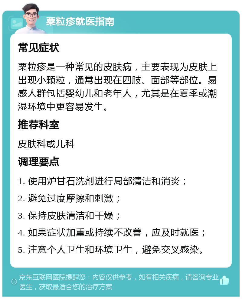 粟粒疹就医指南 常见症状 粟粒疹是一种常见的皮肤病，主要表现为皮肤上出现小颗粒，通常出现在四肢、面部等部位。易感人群包括婴幼儿和老年人，尤其是在夏季或潮湿环境中更容易发生。 推荐科室 皮肤科或儿科 调理要点 1. 使用炉甘石洗剂进行局部清洁和消炎； 2. 避免过度摩擦和刺激； 3. 保持皮肤清洁和干燥； 4. 如果症状加重或持续不改善，应及时就医； 5. 注意个人卫生和环境卫生，避免交叉感染。