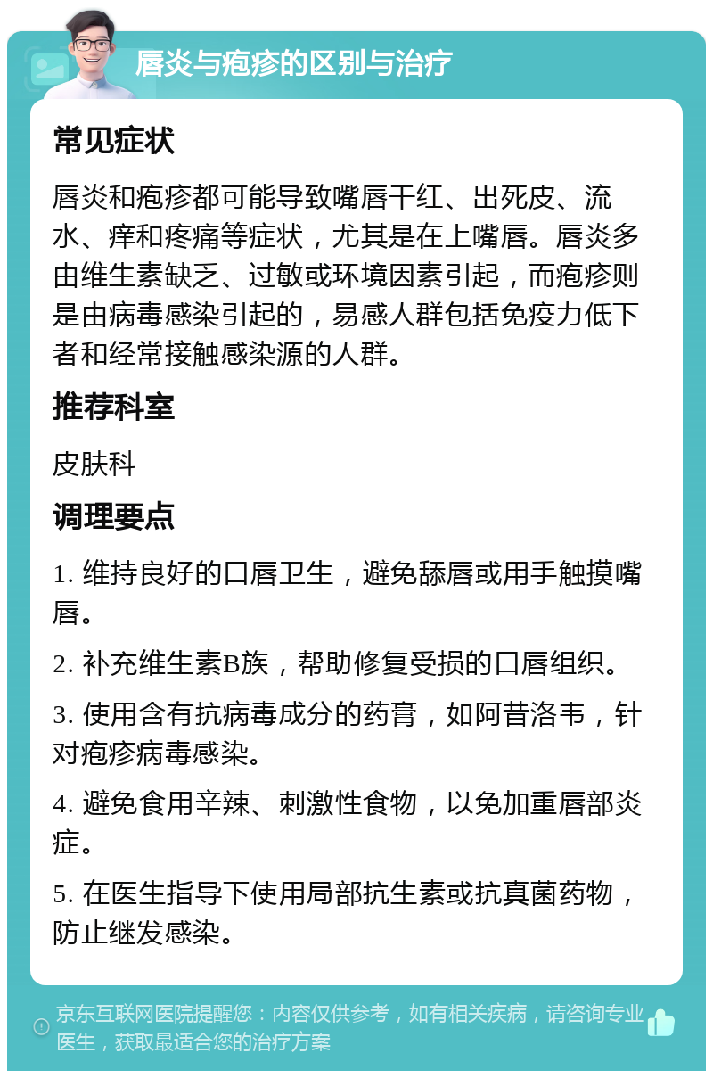 唇炎与疱疹的区别与治疗 常见症状 唇炎和疱疹都可能导致嘴唇干红、出死皮、流水、痒和疼痛等症状，尤其是在上嘴唇。唇炎多由维生素缺乏、过敏或环境因素引起，而疱疹则是由病毒感染引起的，易感人群包括免疫力低下者和经常接触感染源的人群。 推荐科室 皮肤科 调理要点 1. 维持良好的口唇卫生，避免舔唇或用手触摸嘴唇。 2. 补充维生素B族，帮助修复受损的口唇组织。 3. 使用含有抗病毒成分的药膏，如阿昔洛韦，针对疱疹病毒感染。 4. 避免食用辛辣、刺激性食物，以免加重唇部炎症。 5. 在医生指导下使用局部抗生素或抗真菌药物，防止继发感染。