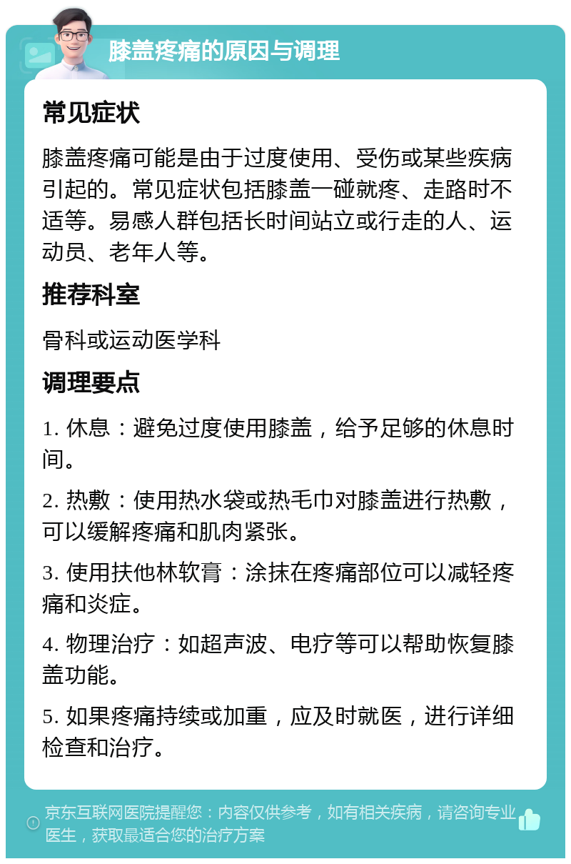 膝盖疼痛的原因与调理 常见症状 膝盖疼痛可能是由于过度使用、受伤或某些疾病引起的。常见症状包括膝盖一碰就疼、走路时不适等。易感人群包括长时间站立或行走的人、运动员、老年人等。 推荐科室 骨科或运动医学科 调理要点 1. 休息：避免过度使用膝盖，给予足够的休息时间。 2. 热敷：使用热水袋或热毛巾对膝盖进行热敷，可以缓解疼痛和肌肉紧张。 3. 使用扶他林软膏：涂抹在疼痛部位可以减轻疼痛和炎症。 4. 物理治疗：如超声波、电疗等可以帮助恢复膝盖功能。 5. 如果疼痛持续或加重，应及时就医，进行详细检查和治疗。