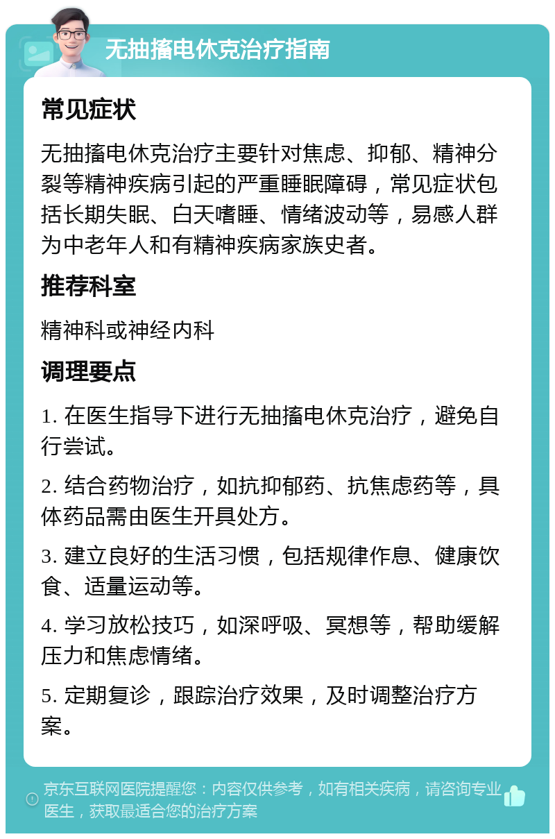 无抽搐电休克治疗指南 常见症状 无抽搐电休克治疗主要针对焦虑、抑郁、精神分裂等精神疾病引起的严重睡眠障碍，常见症状包括长期失眠、白天嗜睡、情绪波动等，易感人群为中老年人和有精神疾病家族史者。 推荐科室 精神科或神经内科 调理要点 1. 在医生指导下进行无抽搐电休克治疗，避免自行尝试。 2. 结合药物治疗，如抗抑郁药、抗焦虑药等，具体药品需由医生开具处方。 3. 建立良好的生活习惯，包括规律作息、健康饮食、适量运动等。 4. 学习放松技巧，如深呼吸、冥想等，帮助缓解压力和焦虑情绪。 5. 定期复诊，跟踪治疗效果，及时调整治疗方案。