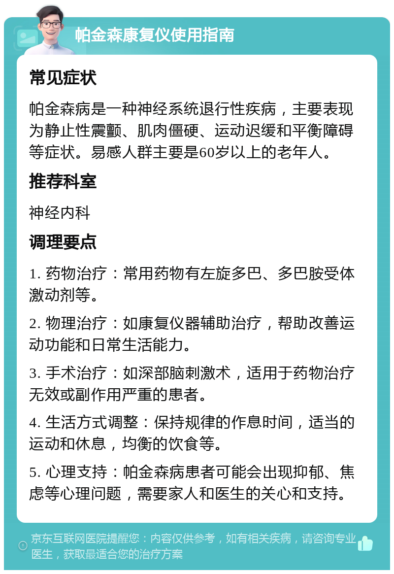 帕金森康复仪使用指南 常见症状 帕金森病是一种神经系统退行性疾病，主要表现为静止性震颤、肌肉僵硬、运动迟缓和平衡障碍等症状。易感人群主要是60岁以上的老年人。 推荐科室 神经内科 调理要点 1. 药物治疗：常用药物有左旋多巴、多巴胺受体激动剂等。 2. 物理治疗：如康复仪器辅助治疗，帮助改善运动功能和日常生活能力。 3. 手术治疗：如深部脑刺激术，适用于药物治疗无效或副作用严重的患者。 4. 生活方式调整：保持规律的作息时间，适当的运动和休息，均衡的饮食等。 5. 心理支持：帕金森病患者可能会出现抑郁、焦虑等心理问题，需要家人和医生的关心和支持。