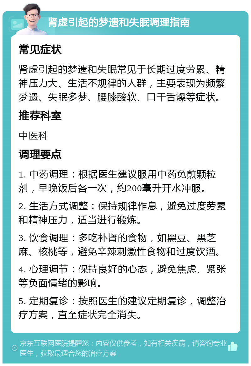 肾虚引起的梦遗和失眠调理指南 常见症状 肾虚引起的梦遗和失眠常见于长期过度劳累、精神压力大、生活不规律的人群，主要表现为频繁梦遗、失眠多梦、腰膝酸软、口干舌燥等症状。 推荐科室 中医科 调理要点 1. 中药调理：根据医生建议服用中药免煎颗粒剂，早晚饭后各一次，约200毫升开水冲服。 2. 生活方式调整：保持规律作息，避免过度劳累和精神压力，适当进行锻炼。 3. 饮食调理：多吃补肾的食物，如黑豆、黑芝麻、核桃等，避免辛辣刺激性食物和过度饮酒。 4. 心理调节：保持良好的心态，避免焦虑、紧张等负面情绪的影响。 5. 定期复诊：按照医生的建议定期复诊，调整治疗方案，直至症状完全消失。