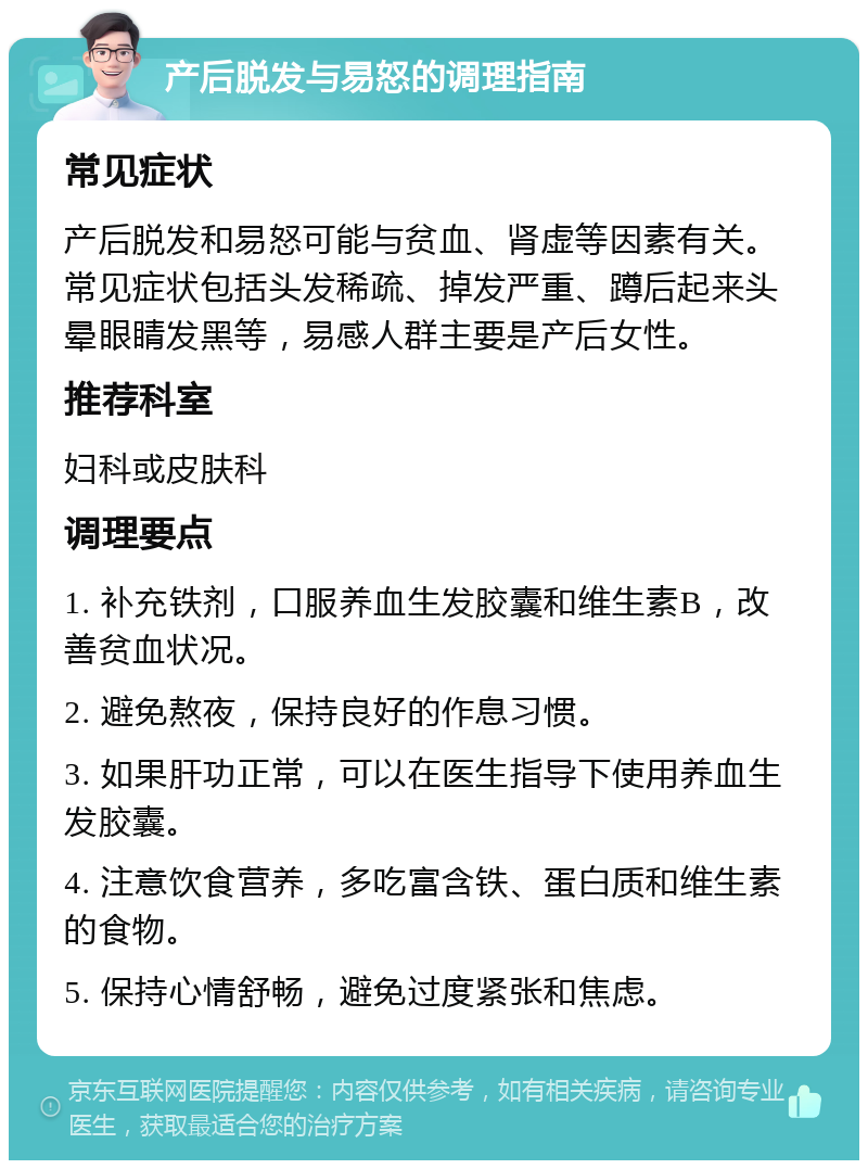 产后脱发与易怒的调理指南 常见症状 产后脱发和易怒可能与贫血、肾虚等因素有关。常见症状包括头发稀疏、掉发严重、蹲后起来头晕眼睛发黑等，易感人群主要是产后女性。 推荐科室 妇科或皮肤科 调理要点 1. 补充铁剂，口服养血生发胶囊和维生素B，改善贫血状况。 2. 避免熬夜，保持良好的作息习惯。 3. 如果肝功正常，可以在医生指导下使用养血生发胶囊。 4. 注意饮食营养，多吃富含铁、蛋白质和维生素的食物。 5. 保持心情舒畅，避免过度紧张和焦虑。