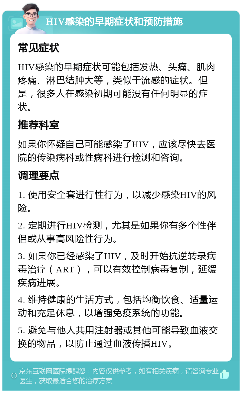 HIV感染的早期症状和预防措施 常见症状 HIV感染的早期症状可能包括发热、头痛、肌肉疼痛、淋巴结肿大等，类似于流感的症状。但是，很多人在感染初期可能没有任何明显的症状。 推荐科室 如果你怀疑自己可能感染了HIV，应该尽快去医院的传染病科或性病科进行检测和咨询。 调理要点 1. 使用安全套进行性行为，以减少感染HIV的风险。 2. 定期进行HIV检测，尤其是如果你有多个性伴侣或从事高风险性行为。 3. 如果你已经感染了HIV，及时开始抗逆转录病毒治疗（ART），可以有效控制病毒复制，延缓疾病进展。 4. 维持健康的生活方式，包括均衡饮食、适量运动和充足休息，以增强免疫系统的功能。 5. 避免与他人共用注射器或其他可能导致血液交换的物品，以防止通过血液传播HIV。