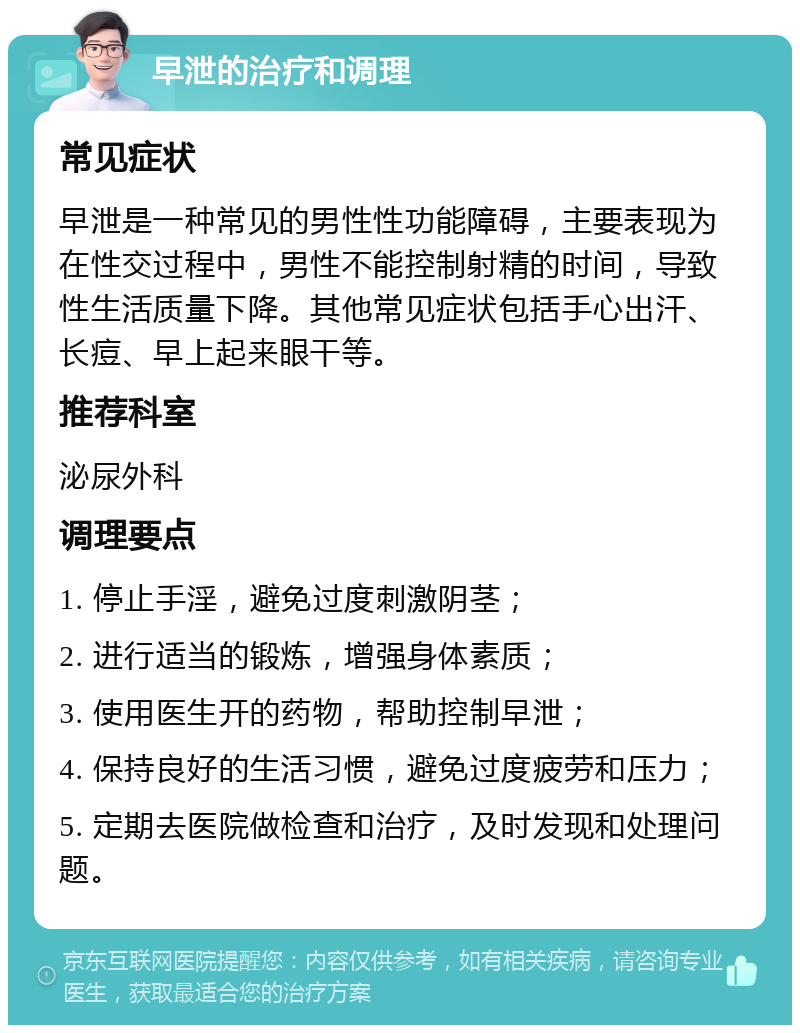 早泄的治疗和调理 常见症状 早泄是一种常见的男性性功能障碍，主要表现为在性交过程中，男性不能控制射精的时间，导致性生活质量下降。其他常见症状包括手心出汗、长痘、早上起来眼干等。 推荐科室 泌尿外科 调理要点 1. 停止手淫，避免过度刺激阴茎； 2. 进行适当的锻炼，增强身体素质； 3. 使用医生开的药物，帮助控制早泄； 4. 保持良好的生活习惯，避免过度疲劳和压力； 5. 定期去医院做检查和治疗，及时发现和处理问题。