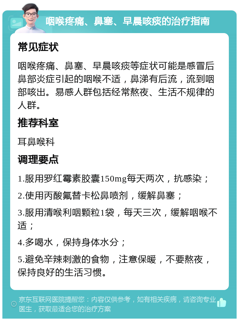 咽喉疼痛、鼻塞、早晨咳痰的治疗指南 常见症状 咽喉疼痛、鼻塞、早晨咳痰等症状可能是感冒后鼻部炎症引起的咽喉不适，鼻涕有后流，流到咽部咳出。易感人群包括经常熬夜、生活不规律的人群。 推荐科室 耳鼻喉科 调理要点 1.服用罗红霉素胶囊150mg每天两次，抗感染； 2.使用丙酸氟替卡松鼻喷剂，缓解鼻塞； 3.服用清喉利咽颗粒1袋，每天三次，缓解咽喉不适； 4.多喝水，保持身体水分； 5.避免辛辣刺激的食物，注意保暖，不要熬夜，保持良好的生活习惯。