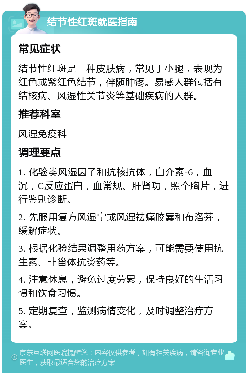 结节性红斑就医指南 常见症状 结节性红斑是一种皮肤病，常见于小腿，表现为红色或紫红色结节，伴随肿疼。易感人群包括有结核病、风湿性关节炎等基础疾病的人群。 推荐科室 风湿免疫科 调理要点 1. 化验类风湿因子和抗核抗体，白介素-6，血沉，C反应蛋白，血常规、肝肾功，照个胸片，进行鉴别诊断。 2. 先服用复方风湿宁或风湿祛痛胶囊和布洛芬，缓解症状。 3. 根据化验结果调整用药方案，可能需要使用抗生素、非甾体抗炎药等。 4. 注意休息，避免过度劳累，保持良好的生活习惯和饮食习惯。 5. 定期复查，监测病情变化，及时调整治疗方案。