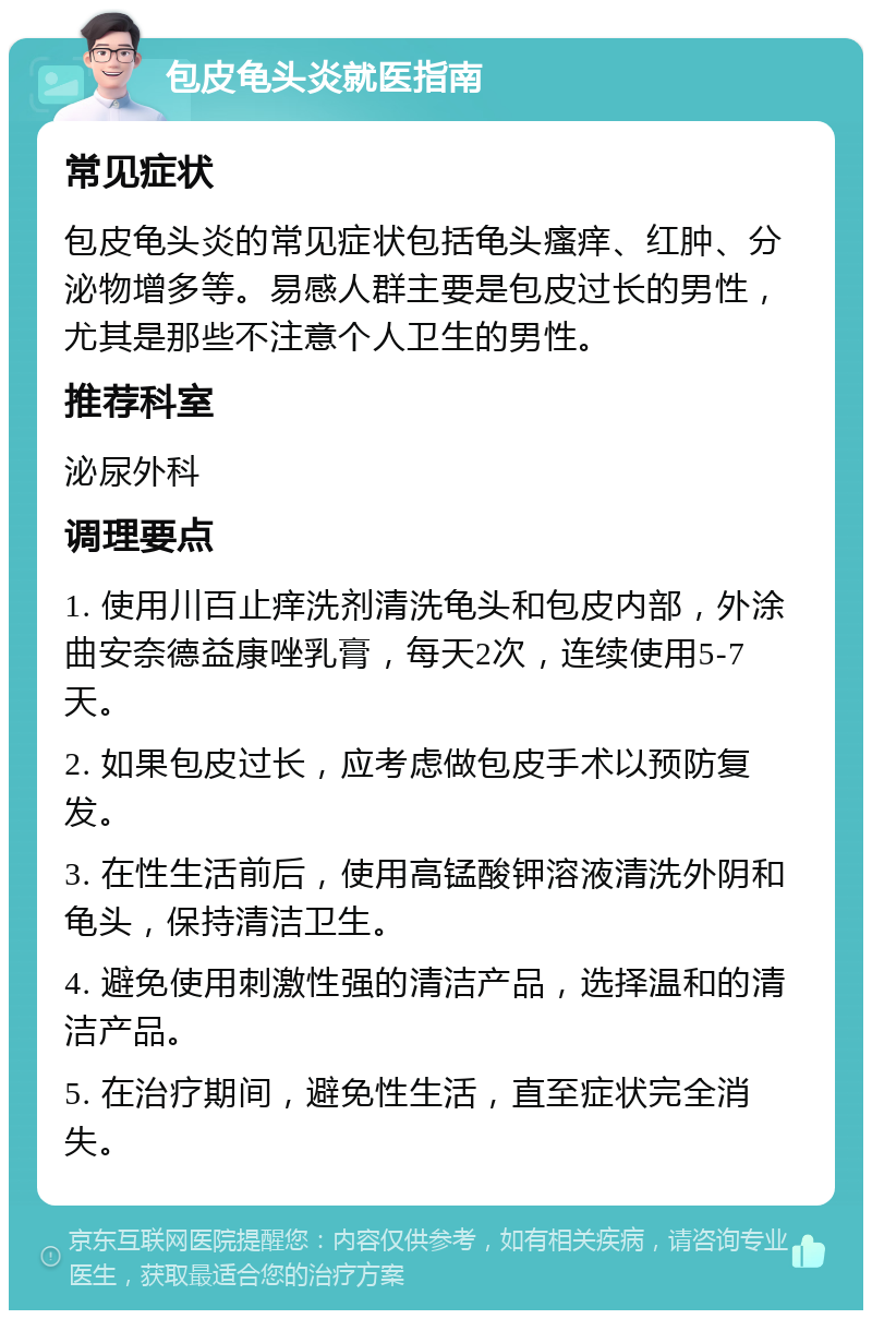 包皮龟头炎就医指南 常见症状 包皮龟头炎的常见症状包括龟头瘙痒、红肿、分泌物增多等。易感人群主要是包皮过长的男性，尤其是那些不注意个人卫生的男性。 推荐科室 泌尿外科 调理要点 1. 使用川百止痒洗剂清洗龟头和包皮内部，外涂曲安奈德益康唑乳膏，每天2次，连续使用5-7天。 2. 如果包皮过长，应考虑做包皮手术以预防复发。 3. 在性生活前后，使用高锰酸钾溶液清洗外阴和龟头，保持清洁卫生。 4. 避免使用刺激性强的清洁产品，选择温和的清洁产品。 5. 在治疗期间，避免性生活，直至症状完全消失。