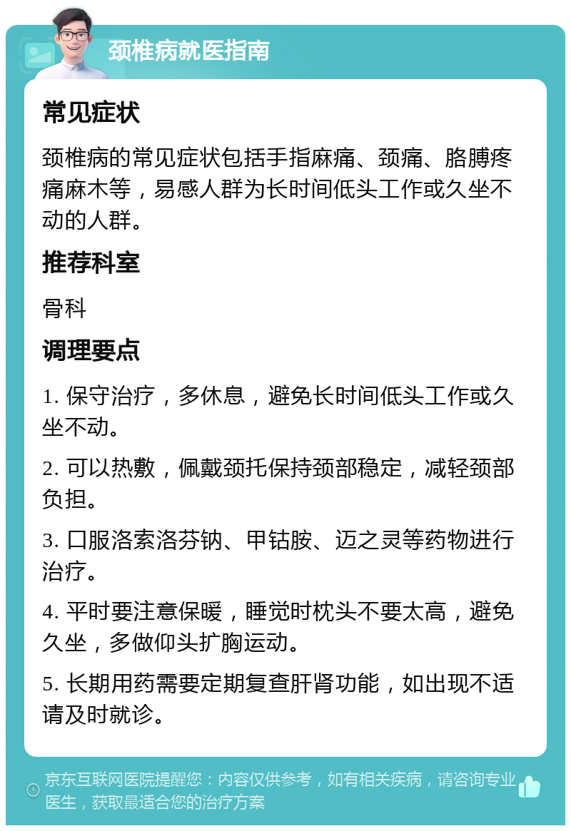 颈椎病就医指南 常见症状 颈椎病的常见症状包括手指麻痛、颈痛、胳膊疼痛麻木等，易感人群为长时间低头工作或久坐不动的人群。 推荐科室 骨科 调理要点 1. 保守治疗，多休息，避免长时间低头工作或久坐不动。 2. 可以热敷，佩戴颈托保持颈部稳定，减轻颈部负担。 3. 口服洛索洛芬钠、甲钴胺、迈之灵等药物进行治疗。 4. 平时要注意保暖，睡觉时枕头不要太高，避免久坐，多做仰头扩胸运动。 5. 长期用药需要定期复查肝肾功能，如出现不适请及时就诊。