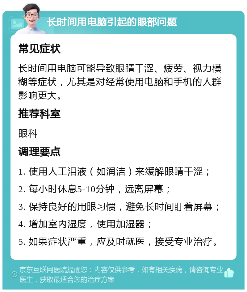 长时间用电脑引起的眼部问题 常见症状 长时间用电脑可能导致眼睛干涩、疲劳、视力模糊等症状，尤其是对经常使用电脑和手机的人群影响更大。 推荐科室 眼科 调理要点 1. 使用人工泪液（如润洁）来缓解眼睛干涩； 2. 每小时休息5-10分钟，远离屏幕； 3. 保持良好的用眼习惯，避免长时间盯着屏幕； 4. 增加室内湿度，使用加湿器； 5. 如果症状严重，应及时就医，接受专业治疗。