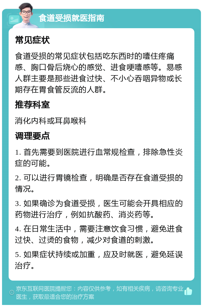 食道受损就医指南 常见症状 食道受损的常见症状包括吃东西时的噎住疼痛感、胸口骨后烧心的感觉、进食哽噎感等。易感人群主要是那些进食过快、不小心吞咽异物或长期存在胃食管反流的人群。 推荐科室 消化内科或耳鼻喉科 调理要点 1. 首先需要到医院进行血常规检查，排除急性炎症的可能。 2. 可以进行胃镜检查，明确是否存在食道受损的情况。 3. 如果确诊为食道受损，医生可能会开具相应的药物进行治疗，例如抗酸药、消炎药等。 4. 在日常生活中，需要注意饮食习惯，避免进食过快、过烫的食物，减少对食道的刺激。 5. 如果症状持续或加重，应及时就医，避免延误治疗。