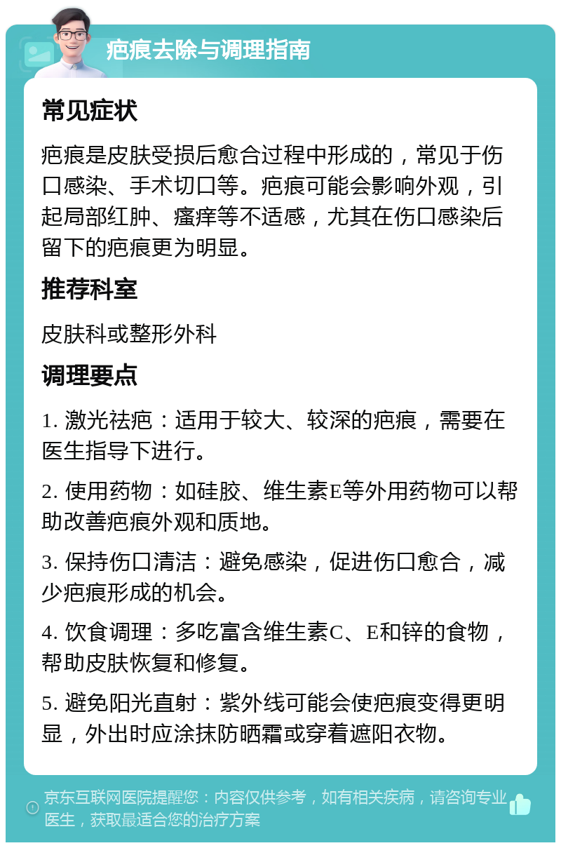 疤痕去除与调理指南 常见症状 疤痕是皮肤受损后愈合过程中形成的，常见于伤口感染、手术切口等。疤痕可能会影响外观，引起局部红肿、瘙痒等不适感，尤其在伤口感染后留下的疤痕更为明显。 推荐科室 皮肤科或整形外科 调理要点 1. 激光祛疤：适用于较大、较深的疤痕，需要在医生指导下进行。 2. 使用药物：如硅胶、维生素E等外用药物可以帮助改善疤痕外观和质地。 3. 保持伤口清洁：避免感染，促进伤口愈合，减少疤痕形成的机会。 4. 饮食调理：多吃富含维生素C、E和锌的食物，帮助皮肤恢复和修复。 5. 避免阳光直射：紫外线可能会使疤痕变得更明显，外出时应涂抹防晒霜或穿着遮阳衣物。