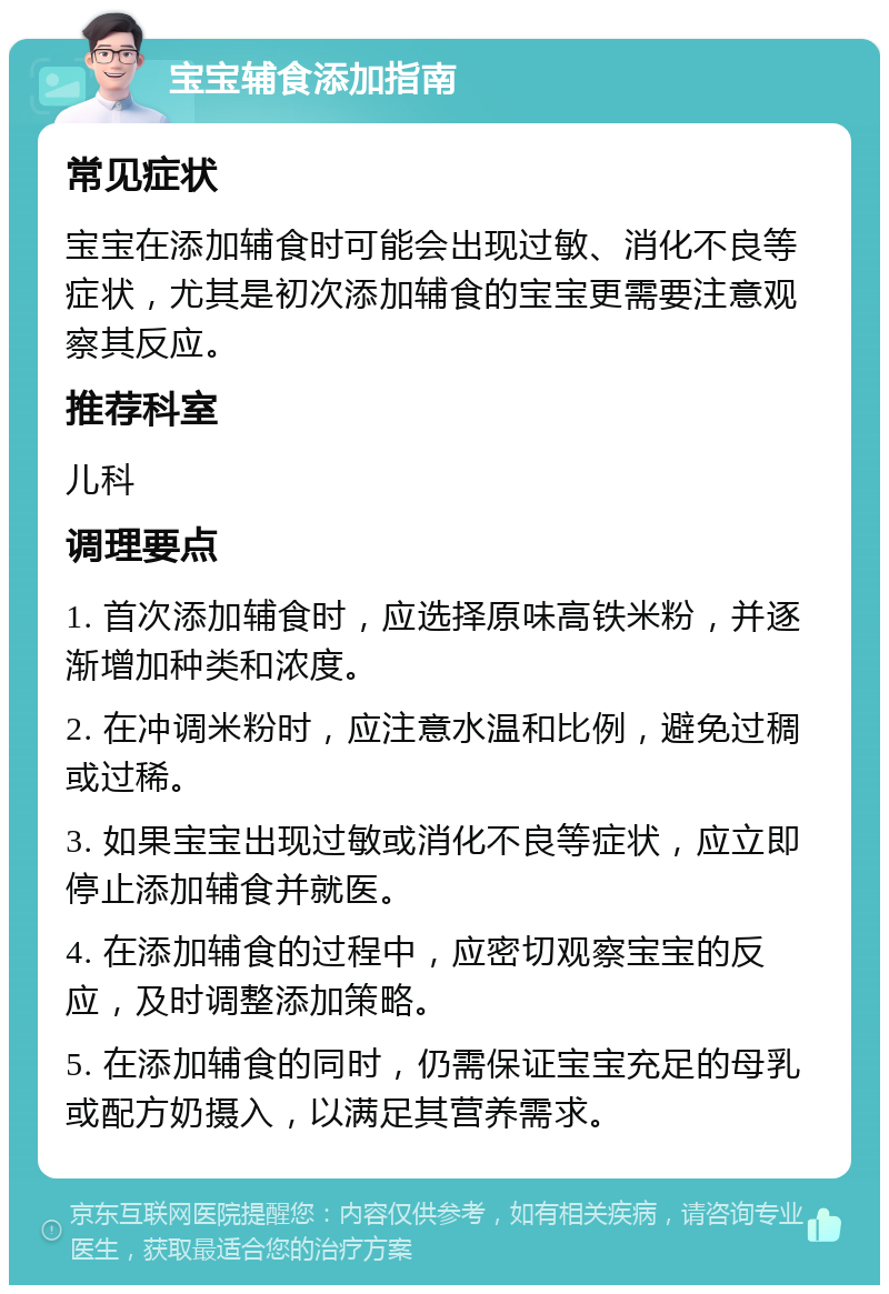 宝宝辅食添加指南 常见症状 宝宝在添加辅食时可能会出现过敏、消化不良等症状，尤其是初次添加辅食的宝宝更需要注意观察其反应。 推荐科室 儿科 调理要点 1. 首次添加辅食时，应选择原味高铁米粉，并逐渐增加种类和浓度。 2. 在冲调米粉时，应注意水温和比例，避免过稠或过稀。 3. 如果宝宝出现过敏或消化不良等症状，应立即停止添加辅食并就医。 4. 在添加辅食的过程中，应密切观察宝宝的反应，及时调整添加策略。 5. 在添加辅食的同时，仍需保证宝宝充足的母乳或配方奶摄入，以满足其营养需求。