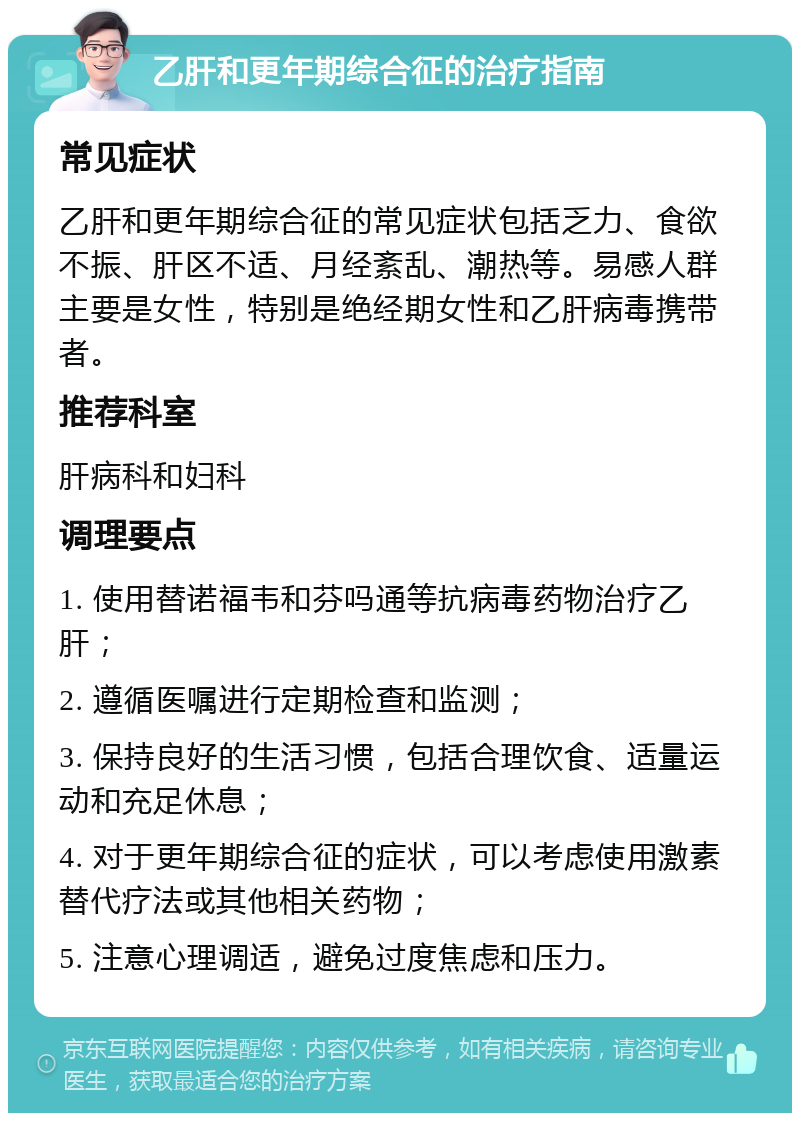 乙肝和更年期综合征的治疗指南 常见症状 乙肝和更年期综合征的常见症状包括乏力、食欲不振、肝区不适、月经紊乱、潮热等。易感人群主要是女性，特别是绝经期女性和乙肝病毒携带者。 推荐科室 肝病科和妇科 调理要点 1. 使用替诺福韦和芬吗通等抗病毒药物治疗乙肝； 2. 遵循医嘱进行定期检查和监测； 3. 保持良好的生活习惯，包括合理饮食、适量运动和充足休息； 4. 对于更年期综合征的症状，可以考虑使用激素替代疗法或其他相关药物； 5. 注意心理调适，避免过度焦虑和压力。