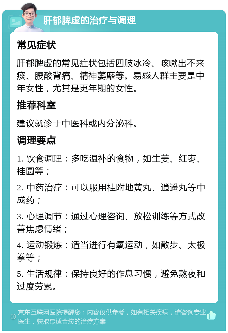 肝郁脾虚的治疗与调理 常见症状 肝郁脾虚的常见症状包括四肢冰冷、咳嗽出不来痰、腰酸背痛、精神萎靡等。易感人群主要是中年女性，尤其是更年期的女性。 推荐科室 建议就诊于中医科或内分泌科。 调理要点 1. 饮食调理：多吃温补的食物，如生姜、红枣、桂圆等； 2. 中药治疗：可以服用桂附地黄丸、逍遥丸等中成药； 3. 心理调节：通过心理咨询、放松训练等方式改善焦虑情绪； 4. 运动锻炼：适当进行有氧运动，如散步、太极拳等； 5. 生活规律：保持良好的作息习惯，避免熬夜和过度劳累。