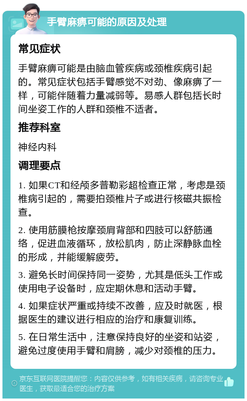 手臂麻痹可能的原因及处理 常见症状 手臂麻痹可能是由脑血管疾病或颈椎疾病引起的。常见症状包括手臂感觉不对劲、像麻痹了一样，可能伴随着力量减弱等。易感人群包括长时间坐姿工作的人群和颈椎不适者。 推荐科室 神经内科 调理要点 1. 如果CT和经颅多普勒彩超检查正常，考虑是颈椎病引起的，需要拍颈椎片子或进行核磁共振检查。 2. 使用筋膜枪按摩颈肩背部和四肢可以舒筋通络，促进血液循环，放松肌肉，防止深静脉血栓的形成，并能缓解疲劳。 3. 避免长时间保持同一姿势，尤其是低头工作或使用电子设备时，应定期休息和活动手臂。 4. 如果症状严重或持续不改善，应及时就医，根据医生的建议进行相应的治疗和康复训练。 5. 在日常生活中，注意保持良好的坐姿和站姿，避免过度使用手臂和肩膀，减少对颈椎的压力。